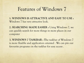 Features of Windows 7
1. WINDOWS IS ATTRACTIVE AND EASY TO USE :
Windows 7 has very attractive look.
2. SEARCHING MADE EASIER : Using Windows 7, we
can quickly search for more things in more places in our
computer
3. WINDOWS 7 TASKBAR : The taskbar of Windows 7
is more flexible and application oriented . We can pin our
favourite programs on the taskbar for easy access .
 