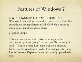 Features of Windows 7
4. WINDOWS SUPPORTS MULTITASKING:
Windows 7 can perform more than one task at a time. For
example, we can type letters in MS Word while enjoying
music using Windows Media player
5. JUMP LISTS:
This is a new feature which takes us straight to the
documents , pictures , song~ or web sites You recently vi
sited . To open a Jump List , right-click on a program
button on the Windows 7 taskbar For example . the Jump
List for Internet Explorer shows the recently opened web
sites
 