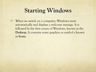 Starting Windows
  When we switch on a computer, Windows starts
automatically and displays a welcome message. It is
followed by the first screen of Windows, known as the
Desktop. It contains some graphics or symbol s known
as Icons.
 