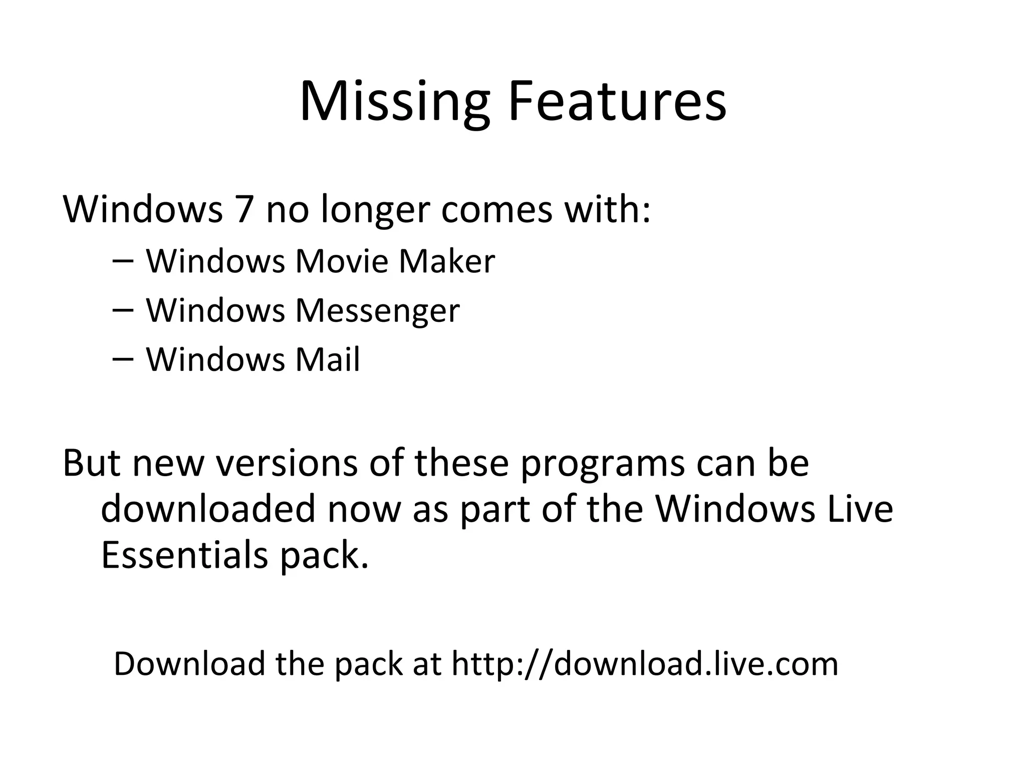 Missing Features Windows 7 no longer comes with: Windows Movie Maker Windows Messenger Windows Mail But new versions of these programs can be downloaded now as part of the Windows Live Essentials pack. Download the pack at http://download.live.com 