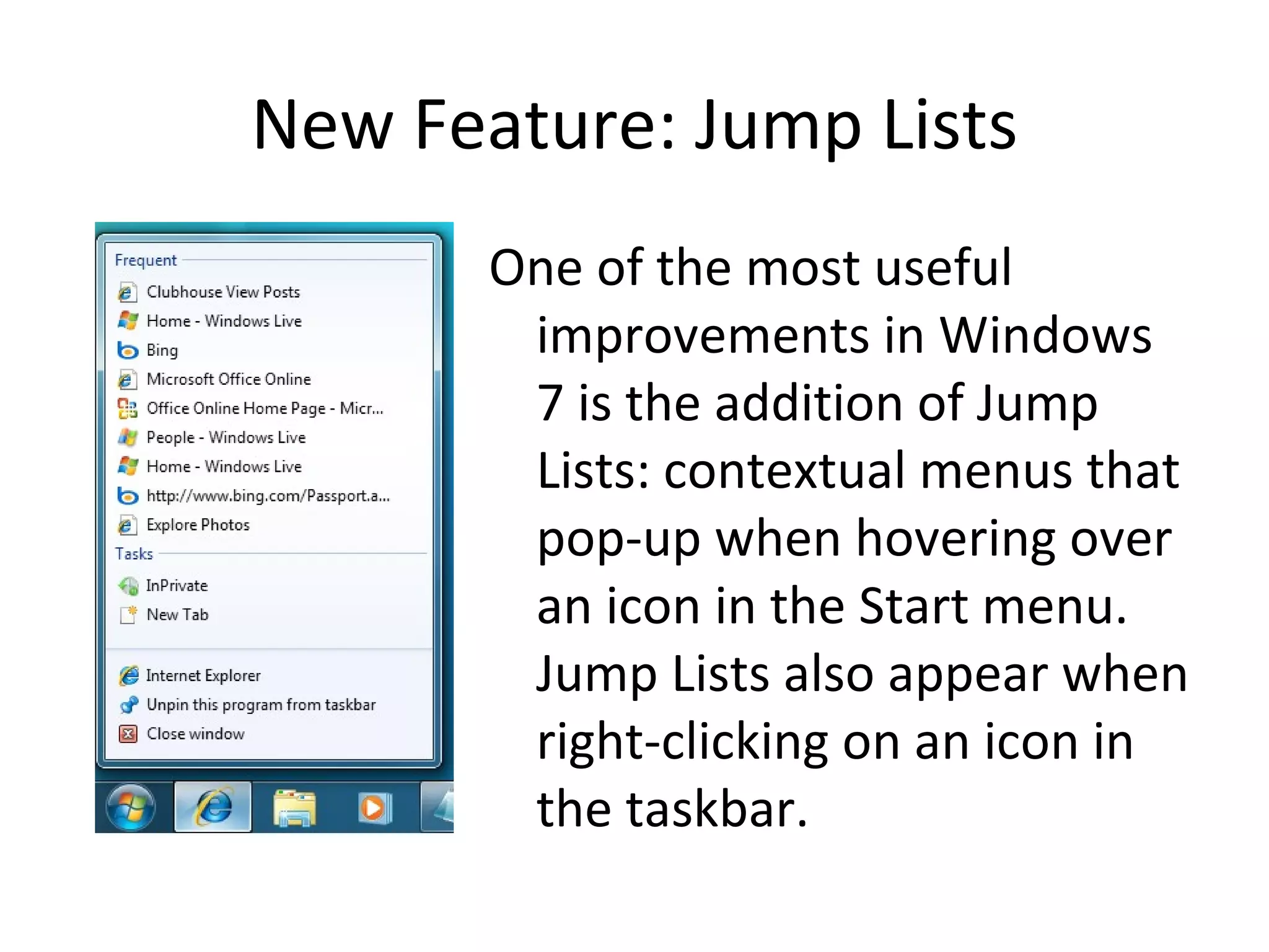 New Feature: Jump Lists One of the most useful improvements in Windows 7 is the addition of Jump Lists: contextual menus that pop-up when hovering over an icon in the Start menu.  Jump Lists also appear when right-clicking on an icon in the taskbar. 