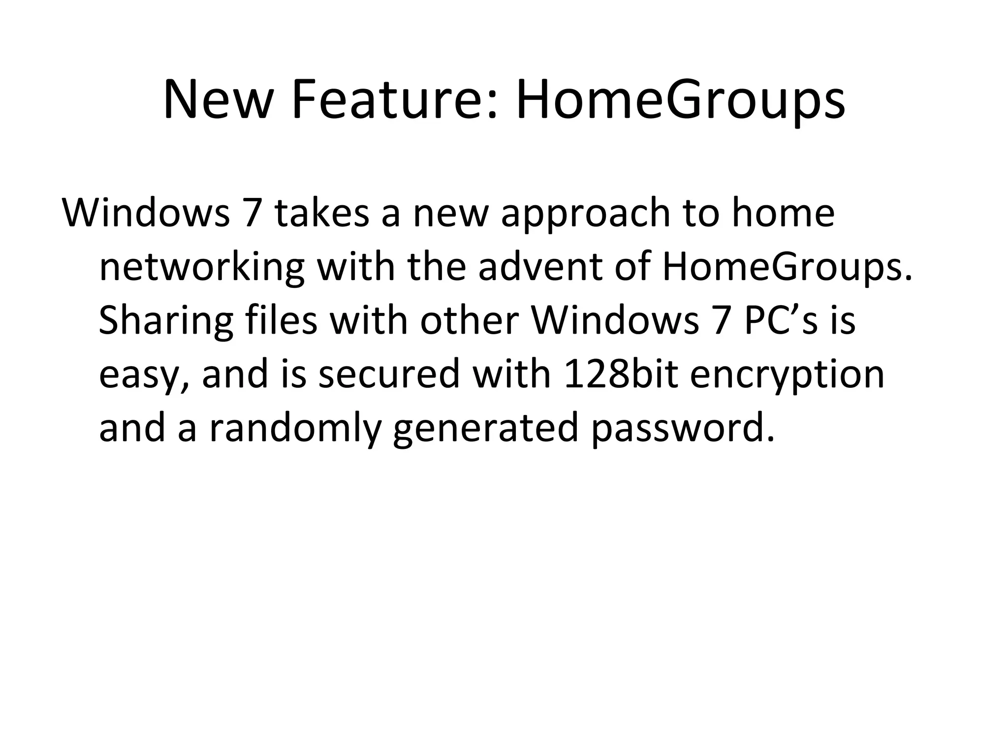 New Feature: HomeGroups Windows 7 takes a new approach to home networking with the advent of HomeGroups.  Sharing files with other Windows 7 PC’s is easy, and is secured with 128bit encryption and a randomly generated password. 