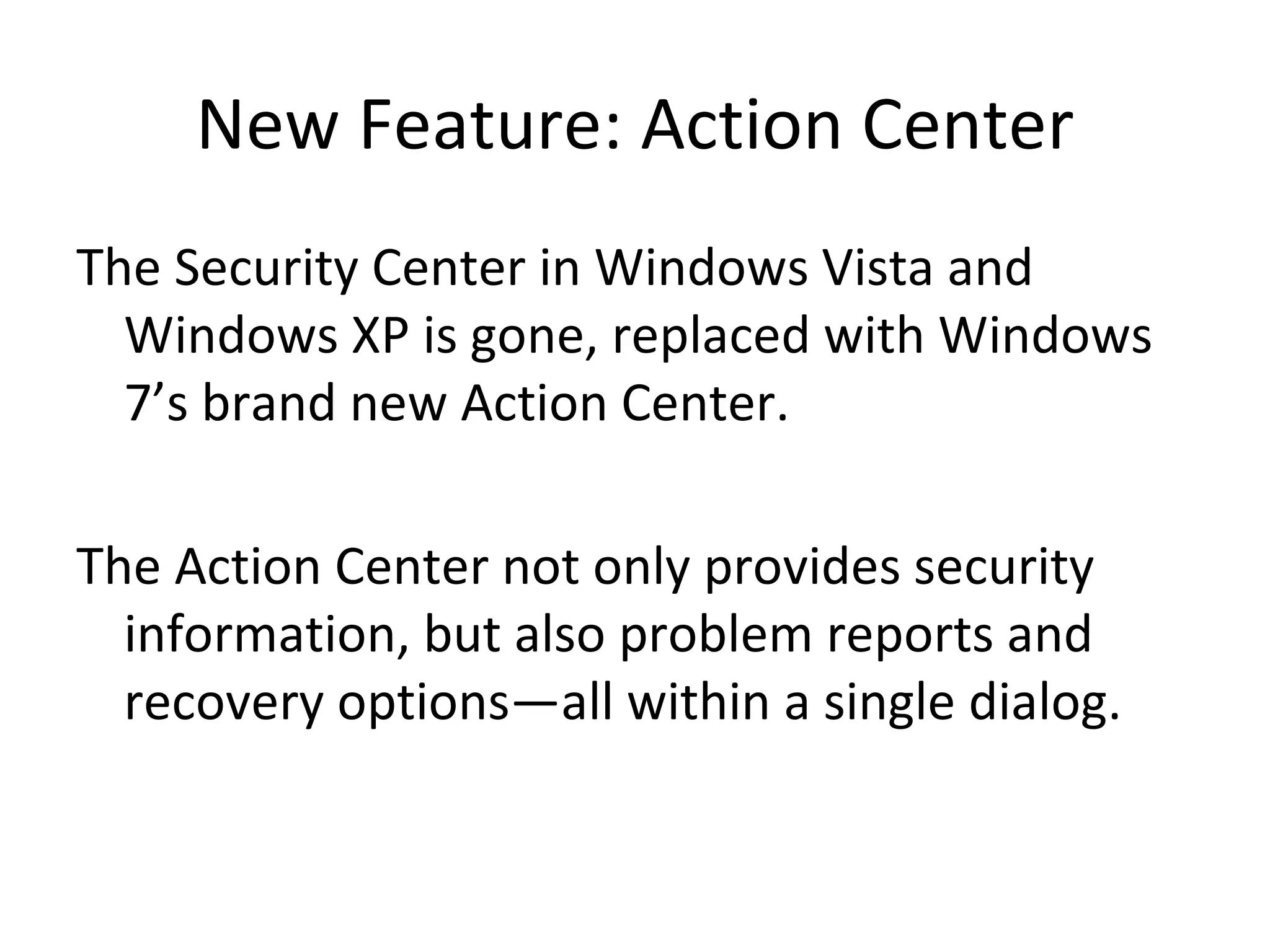 New Feature: Action Center The Security Center in Windows Vista and Windows XP is gone, replaced with Windows 7’s brand new Action Center. The Action Center not only provides security information, but also problem reports and recovery options—all within a single dialog. 