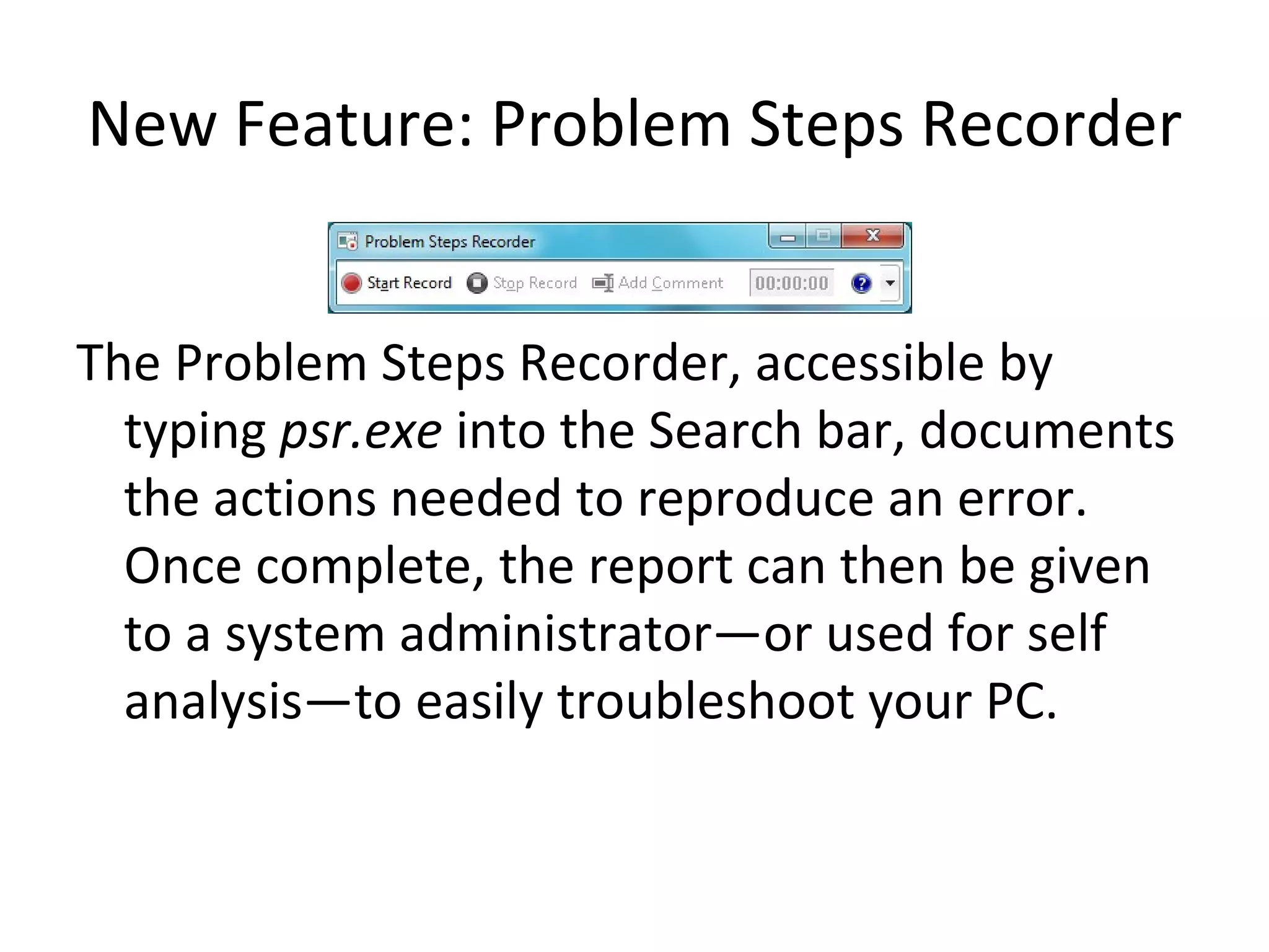 New Feature: Problem Steps Recorder The Problem Steps Recorder, accessible by typing  psr.exe  into the Search bar, documents the actions needed to reproduce an error.  Once complete, the report can then be given to a system administrator—or used for self analysis—to easily troubleshoot your PC. 