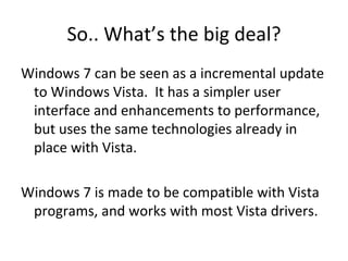 So.. What’s the big deal? Windows 7 can be seen as a incremental update to Windows Vista.  It has a simpler user interface and enhancements to performance, but uses the same technologies already in place with Vista. Windows 7 is made to be compatible with Vista programs, and works with most Vista drivers. 