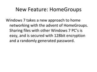 New Feature: HomeGroups Windows 7 takes a new approach to home networking with the advent of HomeGroups.  Sharing files with other Windows 7 PC’s is easy, and is secured with 128bit encryption and a randomly generated password. 