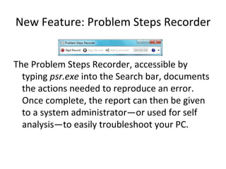 New Feature: Problem Steps Recorder The Problem Steps Recorder, accessible by typing  psr.exe  into the Search bar, documents the actions needed to reproduce an error.  Once complete, the report can then be given to a system administrator—or used for self analysis—to easily troubleshoot your PC. 