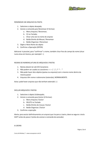 Adicional: 
é 
possível, 
para 
“confirmar” 
o 
nome, 
também 
clicar 
fora 
do 
campo 
do 
nome 
(clicar 
numa 
área 
em 
branco, 
por 
exemplo! 
:-­‐) 
1. Nomes 
devem 
ter 
até 
255 
Caracteres 
2. Não 
podem 
ser 
usados 
os 
caracteres: 
< 
> 
/ 
| 
 
? 
* 
: 
“ 
3. Não 
pode 
haver 
dois 
objetos 
(pastas 
ou 
arquivos) 
com 
o 
mesmo 
nome 
dentro 
da 
Alerta: 
para 
excluir 
definitivamente 
um 
arquivo 
que 
iria 
para 
a 
Lixeira, 
deve-­‐se 
segurar 
a 
tecla 
SHIFT 
antes 
do 
passo 
2 
(antes 
de 
acionar 
o 
comando 
de 
exclusão). 
Página 
2 
de 
4 
RENOMEAR 
UM 
ARQUIVO 
OU 
PASTA 
1. Selecione 
o 
objeto 
desejado; 
2. Acione 
o 
comando 
para 
Renomear 
(5 
formas) 
a. Menu 
Arquivo 
/ 
Renomear; 
b. F2 
no 
Teclado; 
c. Clicar 
uma 
vez 
no 
nome 
do 
arquivo 
d. Botão 
Direito 
do 
Mouse 
/ 
Renomear 
e. Botão 
Organizar 
/ 
Renomear 
3. Digite 
o 
Novo 
Nome 
do 
objeto 
4. Confirme 
a 
Operação 
(ENTER) 
REGRAS 
DE 
NOMENCLATURA 
DE 
ARQUIVOS 
E 
PASTAS 
mesma 
pasta! 
4. Arquivos 
têm 
nome 
e 
sobrenome 
(extensão), 
NORMALMENTE. 
Aviso: 
pode 
haver 
arquivos 
que 
não 
tenham 
extensão! 
;-­‐) 
EXCLUIR 
ARQUIVOS 
E 
PASTAS 
1. Selecione 
o 
objeto 
(in)desejado; 
2. Acione 
o 
comando 
para 
Excluir 
(4 
formas): 
a. Menu 
Arquivo 
/ 
Excluir 
b. DELETE 
no 
Teclado 
c. Botão 
Direito 
do 
mouse 
/ 
Excluir 
d. Botão 
Organizar 
/ 
Excluir 
3. Confirme 
a 
operação 
A 
LIXEIRA 
Curso 
de 
Windows 
7 
– 
www.euvoupassar.com.br 
 