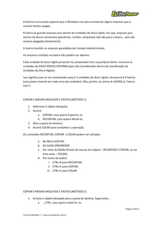 A 
lixeira 
é 
uma 
pasta 
especial 
que 
o 
Windows 
traz 
para 
armazenar 
alguns 
arquivos 
que 
o 
usuário 
tentou 
apagar. 
A 
lixeira 
só 
guarda 
arquivos 
que 
vieram 
de 
unidades 
de 
disco 
rígido. 
Ou 
seja, 
arquivos 
que 
vieram 
de 
discos 
removíveis 
(pendrives, 
cartões, 
disquetes) 
não 
vão 
para 
a 
lixeira... 
pois 
são 
sempre 
apagados 
diretamente. 
A 
lixeira 
mantém 
os 
arquivos 
guardados 
por 
tempo 
indeterminado; 
Os 
arquivos 
contidos 
na 
lixeira 
não 
podem 
ser 
abertos. 
Cada 
unidade 
de 
disco 
rígido 
presente 
no 
computador 
tem 
sua 
própria 
lixeira. 
Inclusive 
as 
unidades 
de 
DISCO 
RÍGIDO 
EXTERNO 
(pois 
são 
consideradas 
dentro 
da 
classificação 
de 
Unidades 
de 
Disco 
Rígido). 
Isso 
significa 
que 
se 
um 
computador 
possui 
3 
unidades 
de 
disco 
rígido, 
ele 
possuirá 
3 
lixeiras 
(uma 
pasta 
invisível 
em 
cada 
uma 
das 
unidades). 
Nós, 
porém, 
só 
vemos 
A 
LIXEIRA 
(a 
“lixeira-­‐ 
mor”). 
a. No 
Menu 
EDITAR; 
b. No 
botão 
ORGANIZAR 
c. Por 
meio 
do 
Botão 
Direito 
do 
mouse 
(no 
objeto 
– 
RECORTAR 
E 
COPIAR, 
ou 
na 
Página 
3 
de 
4 
COPIAR 
E 
MOVER 
ARQUIVOS 
E 
PASTAS 
(MÉTODO 
1) 
1. Selecione 
o 
objeto 
desejado; 
2. Acione: 
a. COPIAR, 
caso 
queira 
Copiá-­‐lo; 
ou 
b. RECORTAR, 
caso 
queira 
Movê-­‐lo; 
3. Abra 
a 
pasta 
de 
Destino; 
4. Acione 
COLAR 
para 
completar 
a 
operação. 
Os 
comandos 
RECORTAR, 
COPIAR 
e 
COLAR 
podem 
ser 
achados: 
área 
vazia 
– 
COLAR); 
d. Por 
teclas 
de 
atalho: 
i. CTRL+X 
para 
RECORTAR; 
ii. CTRL+C 
para 
COPIAR; 
iii. CTRL+V 
para 
COLAR. 
COPIAR 
E 
MOVER 
ARQUIVOS 
E 
PASTAS 
(MÉTODO 
2) 
1. Arraste 
o 
objeto 
desejado 
para 
a 
pasta 
de 
destino, 
Segurando... 
a. ...CTRL, 
caso 
queira 
copiá-­‐lo; 
ou 
Curso 
de 
Windows 
7 
– 
www.euvoupassar.com.br 
 