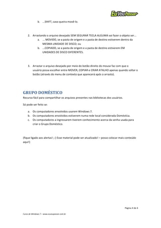 2. Arrastando 
o 
arquivo 
desejado 
SEM 
SEGURAR 
TECLA 
ALGUMA 
vai 
fazer 
o 
objeto 
ser... 
a. ... 
MOVIDO, 
se 
a 
pasta 
de 
origem 
e 
a 
pasta 
de 
destino 
estiverem 
dentro 
da 
3. Arrastar 
o 
arquivo 
desejado 
por 
meio 
do 
botão 
direito 
do 
mouse 
faz 
com 
que 
o 
usuário 
possa 
escolher 
entre 
MOVER, 
COPIAR 
e 
CRIAR 
ATALHO 
apenas 
quando 
soltar 
o 
botão 
(através 
do 
menu 
de 
contexto 
que 
aparecerá 
após 
o 
arrasto). 
a. Os 
computadores 
envolvidos 
usarem 
Windows 
7. 
b. Os 
computadores 
envolvidos 
estiverem 
numa 
rede 
local 
considerada 
Doméstica. 
c. Os 
computadores 
a 
ingressarem 
tiverem 
conhecimento 
acerca 
da 
senha 
usada 
para 
(fique 
ligado 
aos 
alertas! 
;-­‐) 
Esse 
material 
pode 
ser 
atualizado! 
– 
posso 
colocar 
mais 
conteúdo 
aqui!) 
Página 
4 
de 
4 
b. ...SHIFT, 
caso 
queira 
movê-­‐lo. 
MESMA 
UNIDADE 
DE 
DISCO; 
ou 
b. ...COPIADO, 
se 
a 
pasta 
de 
origem 
e 
a 
pasta 
de 
destino 
estiverem 
EM 
UNIDADES 
DE 
DISCO 
DIFERENTES. 
GRUPO 
DOMÉSTICO 
Recurso 
fácil 
para 
compartilhar 
os 
arquivos 
presentes 
nas 
bibliotecas 
dos 
usuários. 
Só 
pode 
ser 
feito 
se: 
criar 
o 
Grupo 
Doméstico. 
Curso 
de 
Windows 
7 
– 
www.euvoupassar.com.br 
