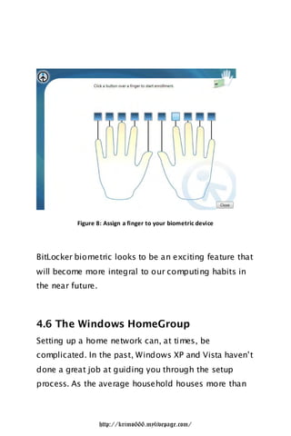 Figure 8: Assign a finger to your biometric device




BitLocker biometric looks to be an exciting feature that
will become more integral to our computing habits in
the near future.



4.6 The Windows HomeGroup
Setting up a home network can, at times, be
complicated. In the past, Windows XP and Vista haven‟t
done a great job at guiding you through the setup
process. As the average household houses more than



                   http://krimo666.mylivepage.com/
 