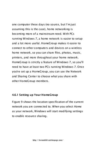 one computer these days (no source, but I‟m just
assuming this is the case), home networking is
becoming more of a mainstream need. With PCs
running Windows 7, a home network is easier to setup
and a lot more useful. HomeGroup makes it easier to
connect to other computers and devices on a wireless
home network, so you can share files, photos, music,
printers, and more throughout your home network.
HomeGroup is strictly a feature of Windows 7, so you‟ll
need to have at least two PCs running Windows 7. Once
you've set up a HomeGroup, you can use the Network
and Sharing Center to choose what you share with
other HomeGroup members.




4.6.1 Setting up Your HomeGroup

Figure 9 shows the location specification of the current
network you are connec ted to. When you select Home
as your network, Windows will start modifying settings
to enable resource sharing.




                http://krimo666.mylivepage.com/
 