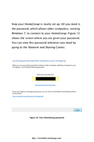 Now your HomeGroup is nearly set up. All you need is
the password, which allows other computers, running
Windows 7, to connect to your HomeGroup. Figure 12
shows the screen where you are given your password.
You can view this password whenever you need by
going to the Network and Sharing Center.




             Figure 12: Your HomeGroup password




               http://krimo666.mylivepage.com/
 
