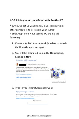 4.6.2 Joining Your HomeGroup with Another PC

Now you‟ve set up your HomeGroup, you may join
other computers to it. To join your current
HomeGroup, go to your second PC and do the
following:

 1. Connect to the same network (wireless or wired)
    the HomeGroup is set up on.

 2. You will be prompted to join the HomeGroup.
    Click Join Now




 3. Type in your HomeGroup password




                http://krimo666.mylivepage.com/
 