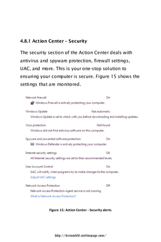 4.8.1 Action Center – Security

The security section of the Action Center deals with
antivirus and spyware protection, firewall settings,
UAC, and more. This is your one-stop solution to
ensuring your computer is secure. Figure 15 shows the
settings that are monitored.




             Figure 15: Action Center - Security alerts




                http://krimo666.mylivepage.com/
 