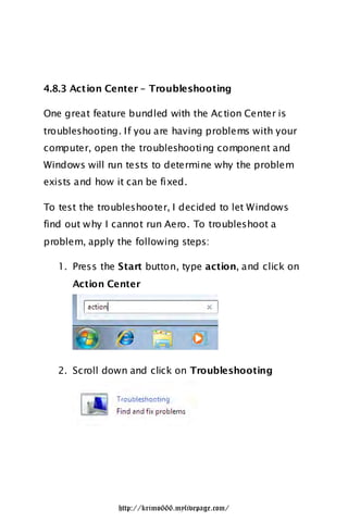 4.8.3 Action Center – Troubleshooting

One great feature bundled with the Ac tion Center is
troubleshooting. If you are having problems with your
computer, open the troubleshooting component and
Windows will run tests to determine why the problem
exists and how it can be fixed.

To test the troubleshooter, I decided to let Windows
find out w hy I cannot run Aero. To troubleshoot a
problem, apply the following steps:

   1. Press the Start button, type action, and click on
      Action Center




   2. Scroll down and click on Troubleshooting




                http://krimo666.mylivepage.com/
 