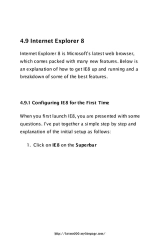 4.9 Internet Explorer 8

Internet Explorer 8 is Microsoft‟s latest web browser,
which comes packed with many new features. Below is
an explanation of how to get IE8 up and running and a
breakdown of some of the best features.




4.9.1 Configuring IE8 for the First Time

When you first launch IE8, you are presented with some
questions. I‟ve put together a simple step by step and
explanation of the initial setup as follows:

   1. Click on IE8 on the Supe rbar




                http://krimo666.mylivepage.com/
 