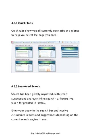 4.9.4 Quick Tabs

Quick tabs show you all currently open tabs at a glance
to help you select the page you need.




4.9.5 I mproved Search

Search has been greatly improved, with smart
suggestions and even inline search – a feature I‟ve
taken for granted in Firefox.

Enter your query in the searc h bar and receive
customized results and suggestions depending on the
current searc h engine in use.




                http://krimo666.mylivepage.com/
 