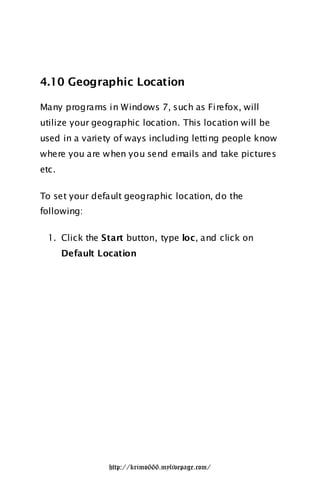 4.10 Geographic Location

Many programs in Windows 7, such as Firefox, will
utilize your geographic location. This location will be
used in a variety of ways including letting people know
where you are w hen you send emails and take pictures
etc.

To set your default geographic location, do the
following:

 1. Click the Start button, type loc, and click on
       Default Location




                 http://krimo666.mylivepage.com/
 