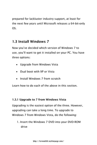 prepared for lackluster industry support, at least for
the next few years until Microsoft releases a 64-bit-only
OS.




1.3 Install Windows 7
Now you’ve decided which version of Windows 7 to
use, you’ll want to get it installed on your PC. You have
three options:

       Upgrade from Windows Vista

       Dual boot with XP or Vista

       Install Windows 7 from scratch

Learn how to do each of the above in this section.




1.3.1 Upgrade to 7 from Windows Vista

Upgrading is the easiest option of the three. However,
upgrading can take a long time. To upgrade to
Windows 7 from Windows Vista, do the following:

      1. Insert the Windows 7 DVD into your DVD-ROM
        drive




                 http://krimo666.mylivepage.com/
 