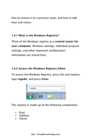 how to restore it to a previous state, and how to add
keys and values.




1.4.1 What is the Windows Registry?

Think of the Windows registry as a control center for
your computer. Windows settings, individual program
settings, and other important configuration
information are stored here.




1.4.2 Access the Windows Registry Editor

To access the Windows Registry, press the start button,
type regedit, and press Enter.




The registry is made up of the following components:

      Keys
      Subkeys
      Values




                 http://krimo666.mylivepage.com/
 