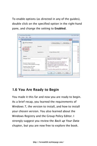 To enable options (as directed in any of the guides),
double click on the specified option in the right-hand
pane, and change the setting to Enabled.




1.6 You Are Ready to Begin

You made it this far and now you are ready to begin.
As a brief recap, you learned the requirements of
Windows 7, the version to install, and how to install
your chosen version. You also learned about the
Windows Registry and the Group Policy Editor. I
strongly suggest you review the Back up Your Data
chapter, but you are now free to explore the book.




                http://krimo666.mylivepage.com/
 
