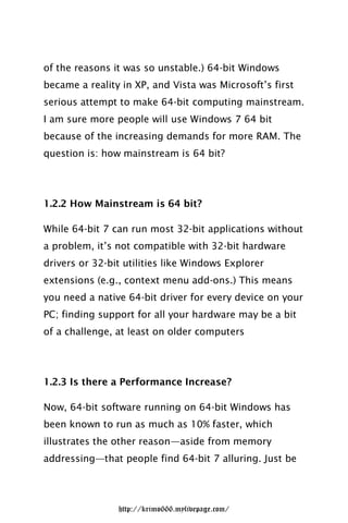 of the reasons it was so unstable.) 64-bit Windows
became a reality in XP, and Vista was Microsoft’s first
serious attempt to make 64-bit computing mainstream.
I am sure more people will use Windows 7 64 bit
because of the increasing demands for more RAM. The
question is: how mainstream is 64 bit?




1.2.2 How Mainstream is 64 bit?

While 64-bit 7 can run most 32-bit applications without
a problem, it’s not compatible with 32-bit hardware
drivers or 32-bit utilities like Windows Explorer
extensions (e.g., context menu add-ons.) This means
you need a native 64-bit driver for every device on your
PC; finding support for all your hardware may be a bit
of a challenge, at least on older computers




1.2.3 Is there a Performance Increase?

Now, 64-bit software running on 64-bit Windows has
been known to run as much as 10% faster, which
illustrates the other reason—aside from memory
addressing—that people find 64-bit 7 alluring. Just be




                http://krimo666.mylivepage.com/
 
