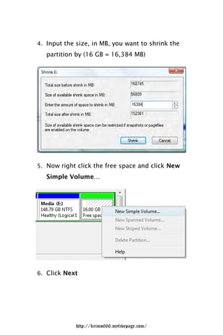 4. Input the size, in MB, you want to shrink the
   partition by (16 GB = 16,384 MB)




5. Now right click the free space and click New
   Simple Volume…




6. Click Next




             http://krimo666.mylivepage.com/
 