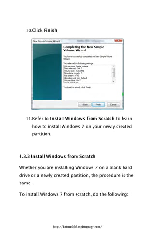 10. Click Finish




   11. Refer to Install Windows from Scratch to learn
        how to install Windows 7 on your newly created
        partition.




1.3.3 Install Windows from Scratch

Whether you are installing Windows 7 on a blank hard
drive or a newly created partition, the procedure is the
same.

To install Windows 7 from scratch, do the following:




                     http://krimo666.mylivepage.com/
 