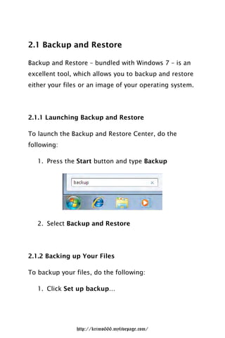 2.1 Backup and Restore

Backup and Restore – bundled with Windows 7 – is an
excellent tool, which allows you to backup and restore
either your files or an image of your operating system.




2.1.1 Launching Backup and Restore

To launch the Backup and Restore Center, do the
following:

   1. Press the Start button and type Backup




   2. Select Backup and Restore




2.1.2 Backing up Your Files

To backup your files, do the following:

   1. Click Set up backup…




                http://krimo666.mylivepage.com/
 