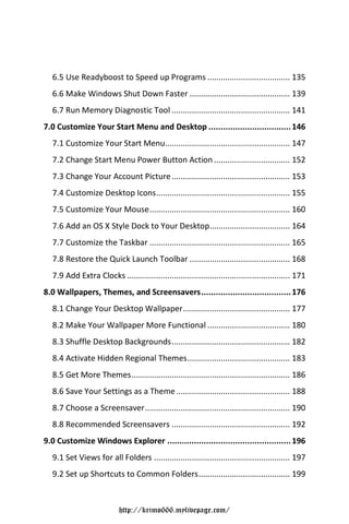 6.5 Use Readyboost to Speed up Programs ..................................... 135
  6.6 Make Windows Shut Down Faster ............................................. 139
  6.7 Run Memory Diagnostic Tool ..................................................... 141
7.0 Customize Your Start Menu and Desktop .................................. 146
  7.1 Customize Your Start Menu........................................................ 147
  7.2 Change Start Menu Power Button Action .................................. 152
  7.3 Change Your Account Picture ..................................................... 153
  7.4 Customize Desktop Icons ............................................................ 155
  7.5 Customize Your Mouse ............................................................... 160
  7.6 Add an OS X Style Dock to Your Desktop.................................... 164
  7.7 Customize the Taskbar ............................................................... 165
  7.8 Restore the Quick Launch Toolbar ............................................. 168
  7.9 Add Extra Clocks ......................................................................... 171
8.0 Wallpapers, Themes, and Screensavers ..................................... 176
  8.1 Change Your Desktop Wallpaper ................................................ 177
  8.2 Make Your Wallpaper More Functional ..................................... 180
  8.3 Shuffle Desktop Backgrounds ..................................................... 182
  8.4 Activate Hidden Regional Themes .............................................. 183
  8.5 Get More Themes ....................................................................... 186
  8.6 Save Your Settings as a Theme ................................................... 188
  8.7 Choose a Screensaver ................................................................. 190
  8.8 Recommended Screensavers ..................................................... 192
9.0 Customize Windows Explorer ................................................... 196
  9.1 Set Views for all Folders ............................................................. 197
  9.2 Set up Shortcuts to Common Folders ......................................... 199



                           http://krimo666.mylivepage.com/
 
