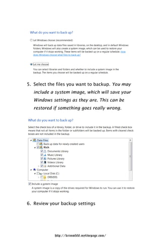 5. Select the files you want to backup. You may
   include a system image, which will save your
   Windows settings as they are. This can be
   restored if something goes really wrong.




6. Review your backup settings




            http://krimo666.mylivepage.com/
 