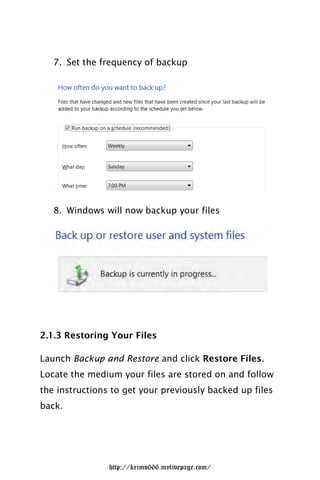 7. Set the frequency of backup




   8. Windows will now backup your files




2.1.3 Restoring Your Files

Launch Backup and Restore and click Restore Files.
Locate the medium your files are stored on and follow
the instructions to get your previously backed up files
back.




                http://krimo666.mylivepage.com/
 