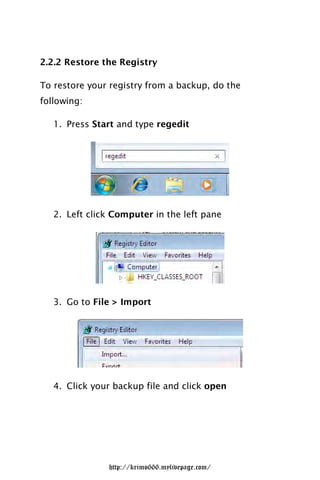 2.2.2 Restore the Registry

To restore your registry from a backup, do the
following:

   1. Press Start and type regedit




   2. Left click Computer in the left pane




   3. Go to File > Import




   4. Click your backup file and click open




               http://krimo666.mylivepage.com/
 
