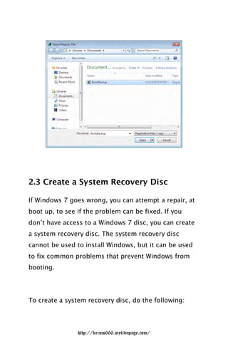 2.3 Create a System Recovery Disc

If Windows 7 goes wrong, you can attempt a repair, at
boot up, to see if the problem can be fixed. If you
don’t have access to a Windows 7 disc, you can create
a system recovery disc. The system recovery disc
cannot be used to install Windows, but it can be used
to fix common problems that prevent Windows from
booting.




To create a system recovery disc, do the following:




                http://krimo666.mylivepage.com/
 