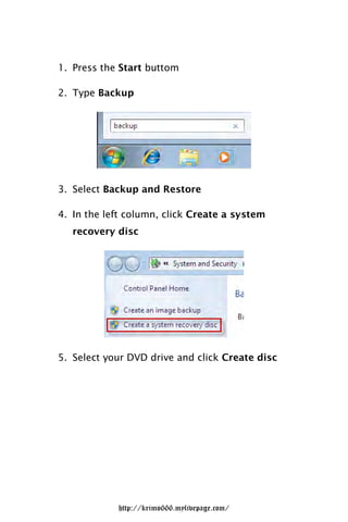 1. Press the Start buttom

2. Type Backup




3. Select Backup and Restore

4. In the left column, click Create a system
   recovery disc




5. Select your DVD drive and click Create disc




            http://krimo666.mylivepage.com/
 