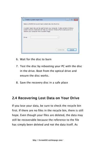 6. Wait for the disc to burn

   7. Test the disc by rebooting your PC with the disc
       in the drive. Boot from the optical drive and
       ensure the disc works.

   8. Save the recovery disc in a safe place




2.4 Recovering Lost Data on Your Drive

If you lose your data, be sure to check the recycle bin
first. If there are no files in the recycle bin, there is still
hope. Even though your files are deleted, the data may
still be recoverable because the reference to the file
has simply been deleted and not the data itself. As




                  http://krimo666.mylivepage.com/
 