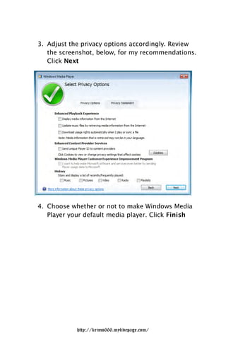 3. Adjust the privacy options accordingly. Review
   the screenshot, below, for my recommendations.
   Click Next




4. Choose whether or not to make Windows Media
   Player your default media player. Click Finish




            http://krimo666.mylivepage.com/
 