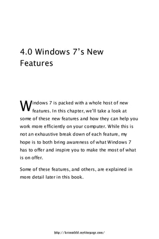 4.0 Windows 7‟s New
Features




W     indows 7 is packed with a whole host of new
      features. In this chapter, we‟ll take a look at
some of these new features and how they can help you
work more efficiently on your computer. While this is
not an exhaustive break down of each feature, my
hope is to both bring awareness of what Windows 7
has to offer and inspire you to make the most of what
is on offer.

Some of these features, and others, are explained in
more detail later in this book.




                http://krimo666.mylivepage.com/
 