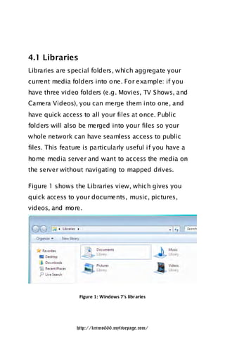 4.1 Libraries
Libraries are special folders, which aggregate your
current media folders into one. For example: if you
have three video folders (e.g. Movies, TV Shows, and
Camera Videos), you can merge them into one, and
have quick access to all your files at once. Public
folders will also be merged into your files so your
whole network can have seamless access to public
files. This feature is particularly useful if you have a
home media server and want to access the media on
the server without navigating to mapped drives.

Figure 1 shows the Libraries view, which gives you
quick access to your documents, music, pictures,
videos, and more.




                  Figure 1: Windows 7’s libr aries




                 http://krimo666.mylivepage.com/
 