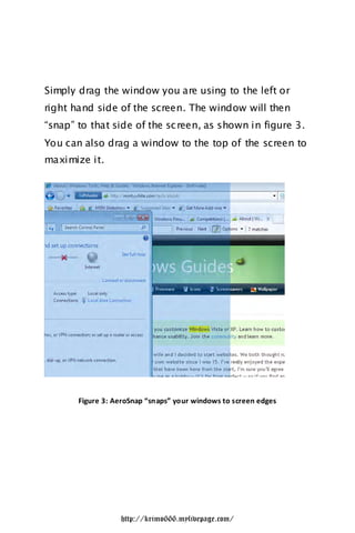 Simply drag the window you are using to the left or
right hand side of the screen. The window will then
“snap” to that side of the sc reen, as shown in figure 3.
You can also drag a window to the top of the screen to
maximize it.




       Figure 3: AeroSnap “snaps” your windows to screen edges




                  http://krimo666.mylivepage.com/
 