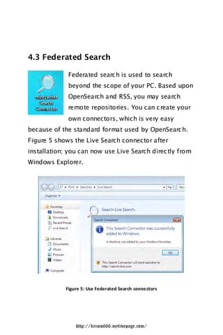 4.3 Federated Search

              Federated searc h is used to search
              beyond the scope of your PC. Based upon
              OpenSearch and RSS, you may search
              remote repositories. You can c reate your
              own connectors, which is very easy
because of the standard format used by OpenSearc h.
Figure 5 shows the Live Search connector after
installation; you can now use Live Search direc tly from
Windows Explorer.




             Figure 5: Use Federated Search conne ctors




                 http://krimo666.mylivepage.com/
 