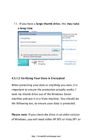 11. If you have a large thumb drive, this may take
     a long time




4.5.1.2 Ve rifying Your Data is Encrypted

When protecting your data or any thing you own, it is
important to ensure the protection actually works. I
took my thumb d rive out of the Windows Seven
machine and put it in a Vista machine. You should do
the following too, to ensure your data is protected.



Please note: If you check the d rive in an older version
of Windows, you will need either XP SP3 or Vista SP1 or




                http://krimo666.mylivepage.com/
 