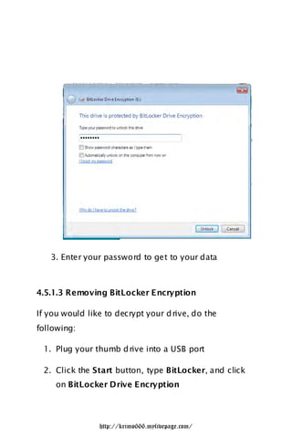 3. Enter your password to get to your data



4.5.1.3 Removing BitLocker Encryption

If you would like to decrypt your d rive, do the
following:

 1. Plug your thumb d rive into a USB port

 2. Click the Start button, type BitLocker, and click
     on BitLocker Drive Encryption




                http://krimo666.mylivepage.com/
 