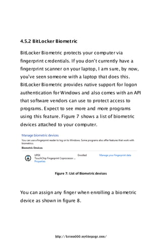 4.5.2 BitLocker Biometric

BitLocker Biometric protects your computer via
fingerprint c redentials. If you don‟t currently have a
fingerprint scanner on your laptop, I am sure, by now,
you‟ve seen someone with a laptop that does this.
BitLocker Biometric provides native support for logon
authentication for Windows and also comes with an API
that software vendors can use to protect access to
programs. Expect to see more and more programs
using this feature. Figure 7 shows a list of biometric
devices attached to your computer.




                Figure 7: List of Biometric devices




You can assign any finger when enrolling a biometric
device as shown in figure 8.




                 http://krimo666.mylivepage.com/
 
