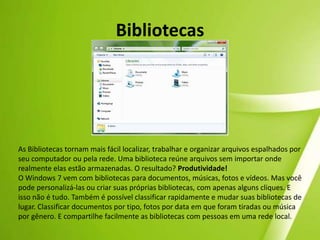 Novos papéis de paredeNovos papéis de parede espetacularesSe você considera o visual da sua área de trabalho importante, o Windows 7 inclui uma grande variedade de novos planos de fundo de área de trabalho (papéis de parede). Experimente também a nova apresentação de slides para área de trabalho, que altera a imagem de fundo de tempos em tempos. O Windows 7 permite que você expresse facilmente a sua personalidade, com novos temas criativos e outros toques personalizados. 