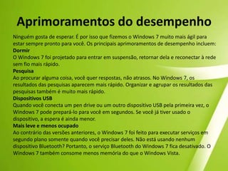 Windows — Barra de TarefasMas pode chamá-la de “superbarra”. É claro que a nova barra de tarefas do Windows 7 ainda é o mesmo local familiar para alternar entre janelas. Mas agora ela está mais fácil de se visualizar, mais flexível e mais eficiente. Por exemplo, no Windows 7, é possível "fixar" programas favoritos em qualquer lugar da barra de tarefas, para fácil acesso. Não gostou muito do alinhamento de ícones? Agora você pode reorganizá-los do modo que desejar, clicando e arrastando. Finalmente, há novas maneiras para se visualizar janelas. Aponte o mouse sobre um ícone da barra de tarefas para ter uma visualização em miniatura dos programas e arquivos abertos. Em seguida, mova seu mouse sobre uma miniatura para visualizar a janela em tela inteira. Você pode até mesmo fechar janelas das visualizações em miniatura—o que economiza bastante tempo. 