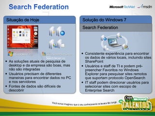 Situação de Hoje                        Solução do Windows 7
                                        Search Federation




                                         Consistente experiência para encontrar
                                          os dados de vários locais, incluindo sites
 As soluções atuais de pesquisa de       SharePoint
  desktop e da empresa são boas, mas     Usuários e staff de TI e podem pré-
  não são integradas                      preencher Favoritos no Windows
 Usuários precisam de diferentes         Explorer para pesquisar sites remotos
  maneiras para encontrar dados no PC     que suportam protocolo OpenSearch
  e nos servidores                       IT staff podem direcionar usuários para
 Fontes de dados são difíceis de         selecionar sites com escopo de
  descobrir                               Enterprise Search
 