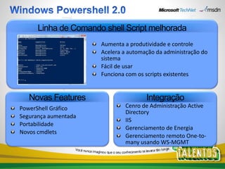 Linha de Comando shell Script melhorada
                      Aumenta a produtividade e controle
                      Acelera a automação da administração do
                      sistema
                      Fácil de usar
                      Funciona com os scripts existentes


   Novas Features                     Integração
PowerShell Gráfico            Cenro de Administração Active
                              Directory
Segurança aumentada
                              IIS
Portabilidade
                              Gerenciamento de Energia
Novos cmdlets
                              Gerenciamento remoto One-to-
                              many usando WS-MGMT
 