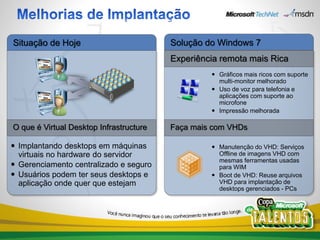 Situação de Hoje                         Solução do Windows 7
                                         Experiência remota mais Rica
                                                   Gráficos mais ricos com suporte
                                                    multi-monitor melhorado
                                                   Uso de voz para telefonia e
                                                    aplicações com suporte ao
                                                    microfone
                                                   Impressão melhorada

O que é Virtual Desktop Infrastructure   Faça mais com VHDs

 Implantando desktops em máquinas                 Manutenção do VHD: Serviços
  virtuais no hardware do servidor                  Offline de imagens VHD com
                                                    mesmas ferramentas usadas
 Gerenciamento centralizado e seguro               para WIM
 Usuários podem ter seus desktops e               Boot de VHD: Reuse arquivos
  aplicação onde quer que estejam                   VHD para implantação de
                                                    desktops gerenciados - PCs
 